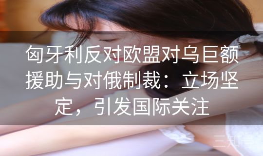 匈牙利反对欧盟对乌巨额援助与对俄制裁:立场坚定,引发国际关注 匈牙利反对欧盟对乌巨额援助与对俄制裁:立场坚定,引发国际关注