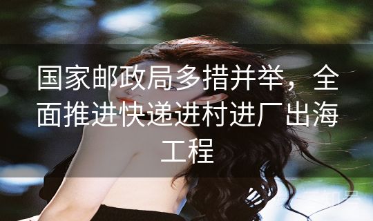 国家邮政局多措并举，全面推进快递进村进厂出海工程