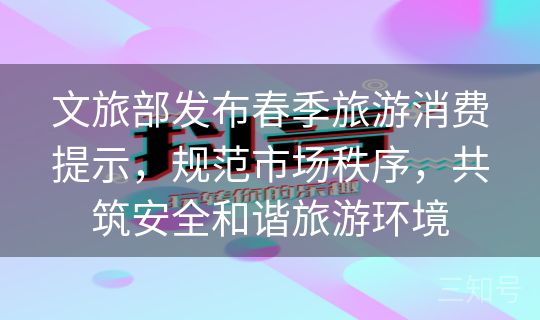 文旅部发布春季旅游消费提示，规范市场秩序，共筑安全和谐旅游环境