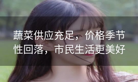 蔬菜供应充足,价格季节性回落,市民生活更美好 蔬菜供应充足,价格季节性回落,市民生活更美好