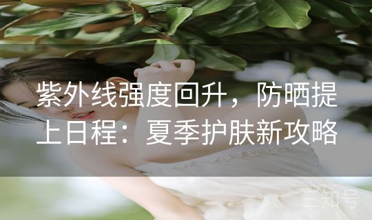 紫外线强度回升，防晒提上日程：夏季护肤新攻略