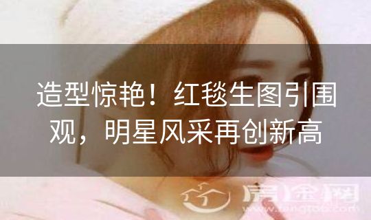 造型惊艳！红毯生图引围观，明星风采再创新高