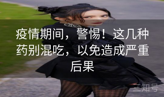 疫情期间，警惕！这几种药别混吃，以免造成严重后果