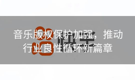 音乐版权保护加强,推动行业良性循环新篇章 音乐版权保护加强,推动行业良性循环新篇章