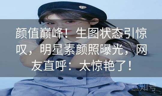 颜值巅峰！生图状态引惊叹，明星素颜照曝光，网友直呼：太惊艳了！