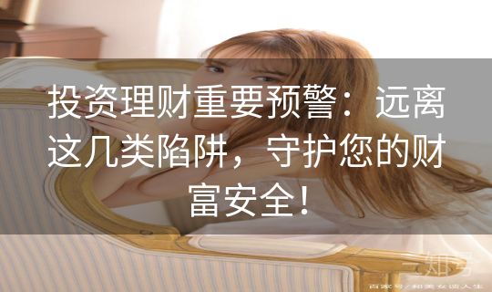 投资理财重要预警：远离这几类陷阱，守护您的财富安全！