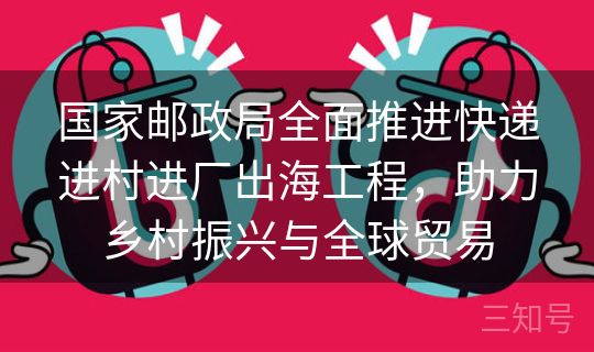 国家邮政局全面推进快递进村进厂出海工程，助力乡村振兴与全球贸易