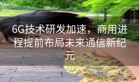 6G技术研发加速,商用进程提前布局未来通信新纪元 6G技术研发加速,商用进程提前布局未来通信新纪元