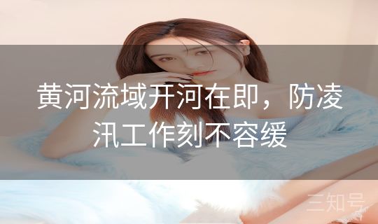 黄河流域开河在即，防凌汛工作刻不容缓