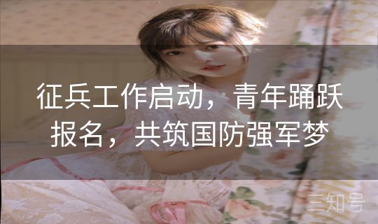 征兵工作启动，青年踊跃报名，共筑国防强军梦