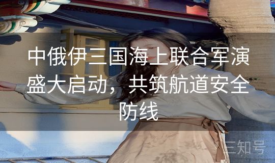 中俄伊三国海上联合军演盛大启动,共筑航道安全防线 中俄伊三国海上联合军演盛大启动,共筑航道安全防线