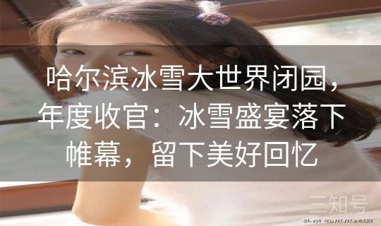 哈尔滨冰雪大世界闭园，年度收官：冰雪盛宴落下帷幕，留下美好回忆