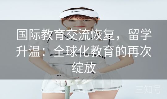 国际教育交流恢复,留学升温:全球化教育的再次绽放 国际教育交流恢复,留学升温:全球化教育的再次绽放