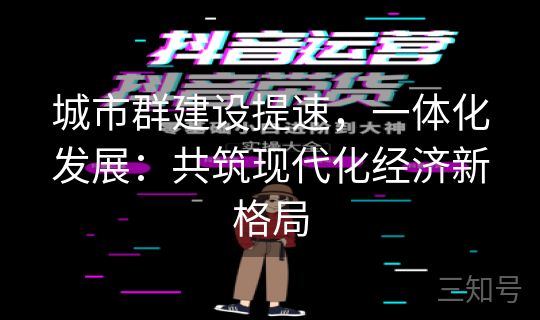 城市群建设提速,一体化发展:共筑现代化经济新格局 城市群建设提速,一体化发展:共筑现代化经济新格局