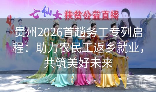 贵州2026首趟务工专列启程：助力农民工返乡就业，共筑美好未来