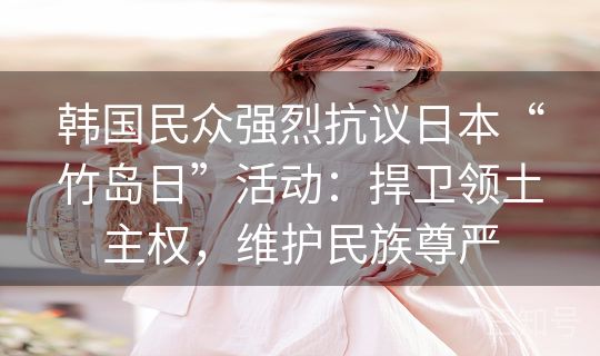 韩国民众强烈抗议日本“竹岛日”活动:捍卫领土主权,维护民族尊严 韩国民众强烈抗议日本“竹岛日”活动:捍卫领土主权,维护民族尊严