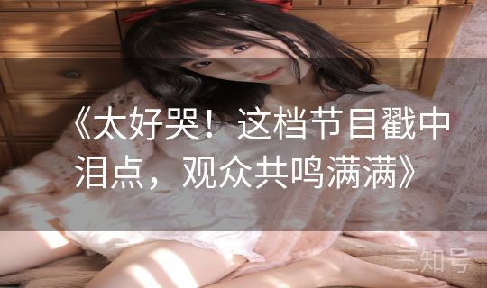 《太好哭！这档节目戳中泪点，观众共鸣满满》