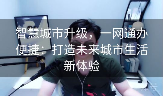 智慧城市升级,一网通办便捷:打造未来城市生活新体验 智慧城市升级,一网通办便捷:打造未来城市生活新体验