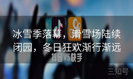 冰雪季落幕，滑雪场陆续闭园，冬日狂欢渐行渐远