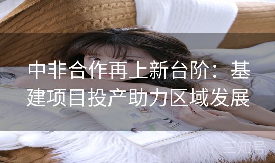 中非合作再上新台阶：基建项目投产助力区域发展