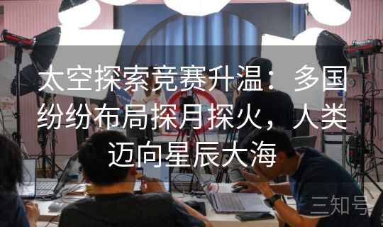 太空探索竞赛升温：多国纷纷布局探月探火，人类迈向星辰大海