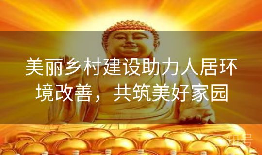 美丽乡村建设助力人居环境改善，共筑美好家园