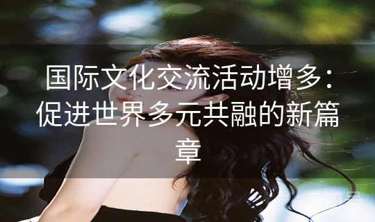 国际文化交流活动增多:促进世界多元共融的新篇章 国际文化交流活动增多:促进世界多元共融的新篇章