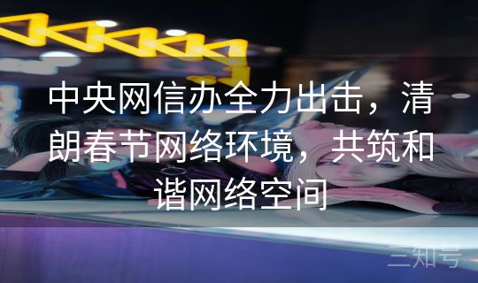 中央网信办全力出击，清朗春节网络环境，共筑和谐网络空间