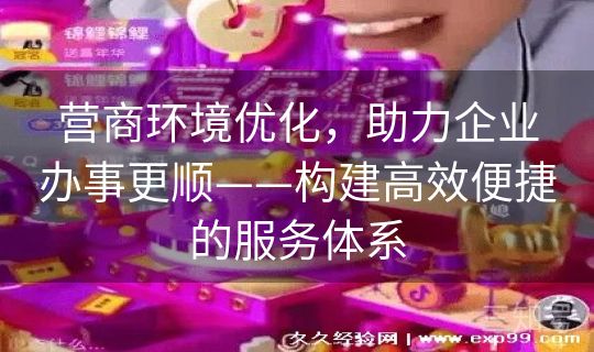 营商环境优化,助力企业办事更顺——构建高效便捷的服务体系 营商环境优化,助力企业办事更顺——构建高效便捷的服务体系