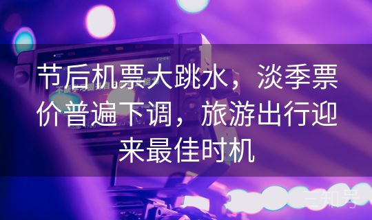 节后机票大跳水,淡季票价普遍下调,旅游出行迎来最佳时机 节后机票大跳水,淡季票价普遍下调,旅游出行迎来最佳时机