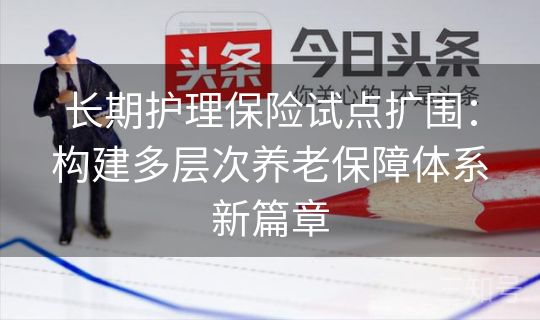 长期护理保险试点扩围:构建多层次养老保障体系新篇章 长期护理保险试点扩围:构建多层次养老保障体系新篇章