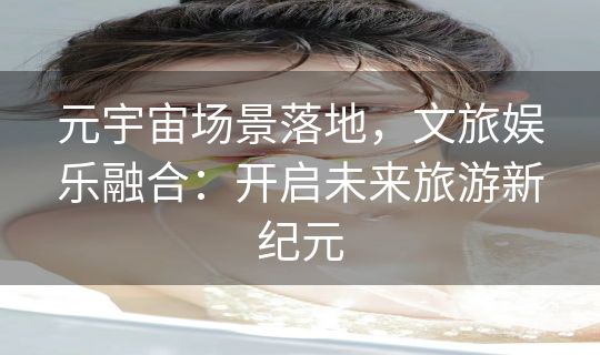 元宇宙场景落地，文旅娱乐融合：开启未来旅游新纪元