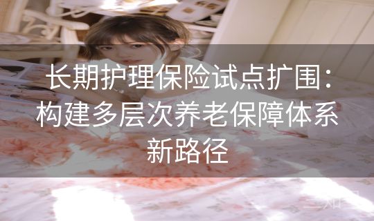 长期护理保险试点扩围：构建多层次养老保障体系新路径