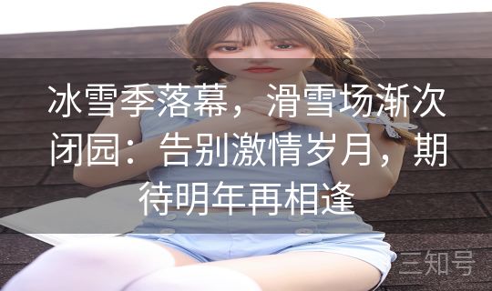 冰雪季落幕，滑雪场渐次闭园：告别激情岁月，期待明年再相逢