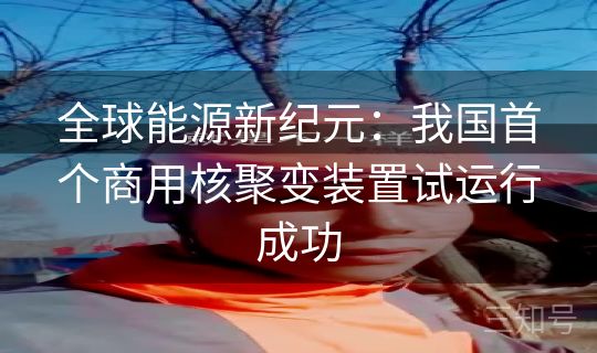 全球能源新纪元:我国首个商用核聚变装置试运行成功 全球能源新纪元:我国首个商用核聚变装置试运行成功
