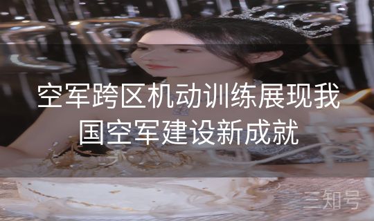 空军跨区机动训练展现我国空军建设新成就