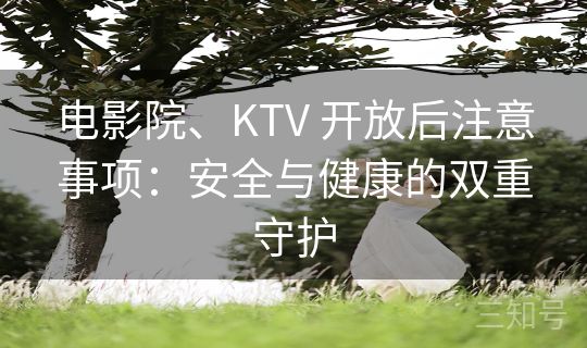 电影院、KTV 开放后注意事项：安全与健康的双重守护