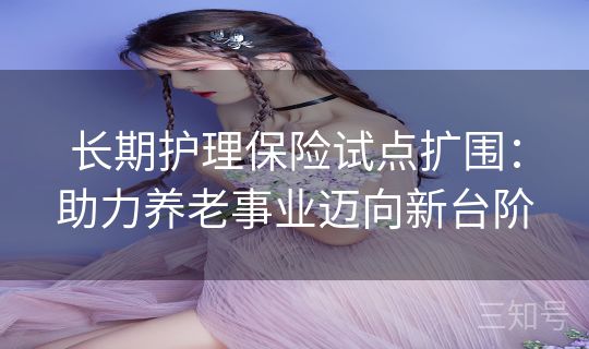 长期护理保险试点扩围：助力养老事业迈向新台阶