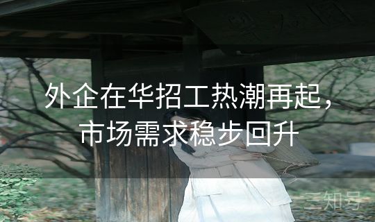 外企在华招工热潮再起，市场需求稳步回升
