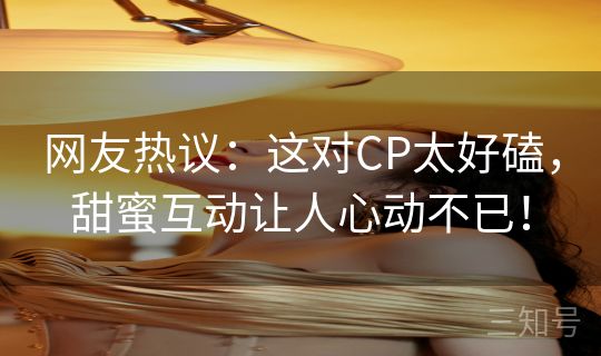 网友热议：这对CP太好磕，甜蜜互动让人心动不已！