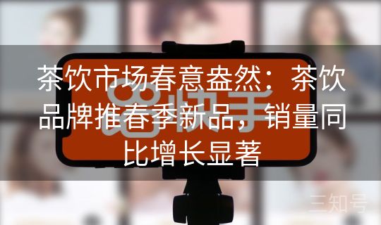 茶饮市场春意盎然：茶饮品牌推春季新品，销量同比增长显著