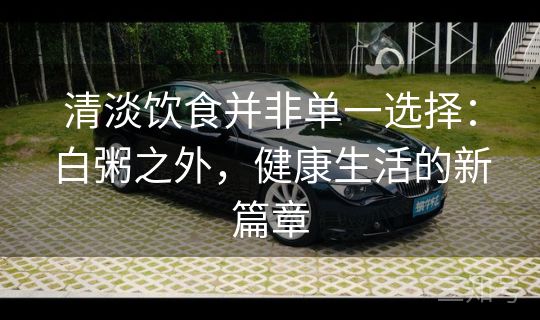 清淡饮食并非单一选择：白粥之外，健康生活的新篇章