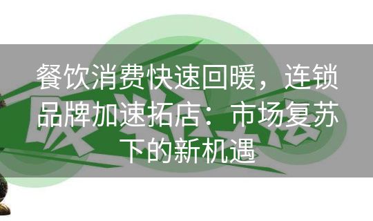 餐饮消费快速回暖，连锁品牌加速拓店：市场复苏下的新机遇