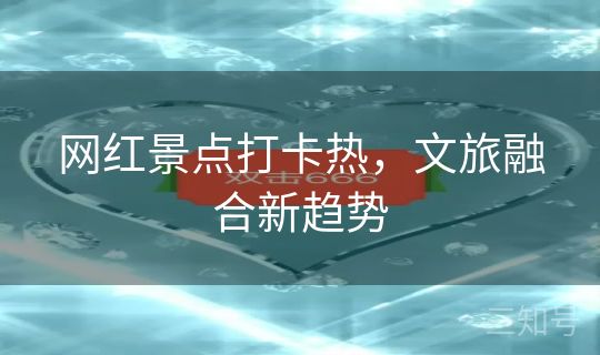 网红景点打卡热,文旅融合新趋势 网红景点打卡热,文旅融合新趋势