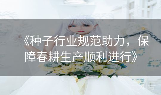 《种子行业规范助力,保障春耕生产顺利进行》 《种子行业规范助力,保障春耕生产顺利进行》