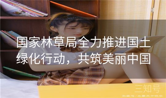 国家林草局全力推进国土绿化行动，共筑美丽中国