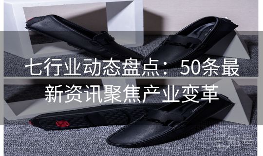 七行业动态盘点：50条最新资讯聚焦产业变革