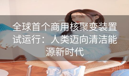 全球首个商用核聚变装置试运行:人类迈向清洁能源新时代 全球首个商用核聚变装置试运行:人类迈向清洁能源新时代