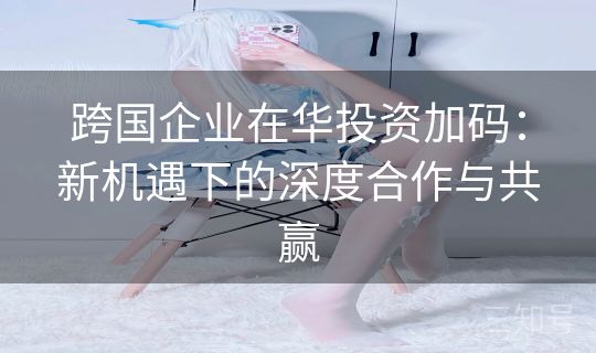 跨国企业在华投资加码:新机遇下的深度合作与共赢 跨国企业在华投资加码:新机遇下的深度合作与共赢