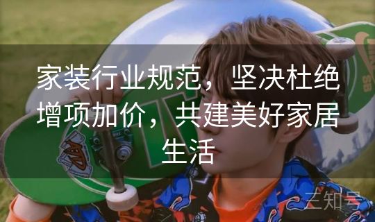 家装行业规范,坚决杜绝增项加价,共建美好家居生活 家装行业规范,坚决杜绝增项加价,共建美好家居生活